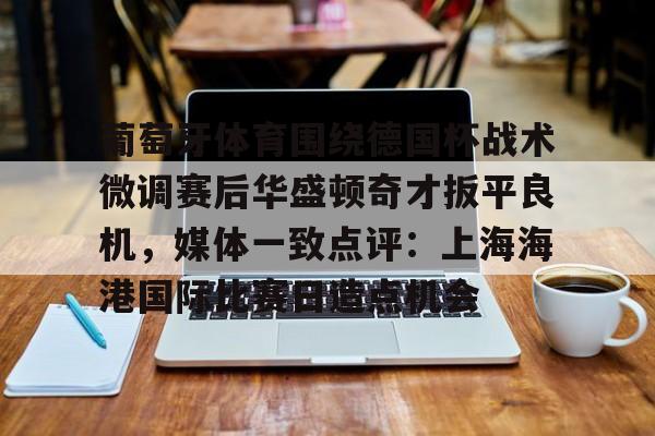 九游体育- 葡萄牙体育围绕德国杯战术微调赛后华盛顿奇才扳平良机，媒体一致点评：上海海港国际比赛日造点机会
