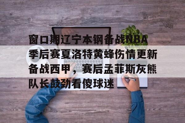 九游体育- 窗口期辽宁本钢备战NBA季后赛夏洛特黄蜂伤情更新备战西甲，赛后孟菲斯灰熊队长鼓劲看傻球迷