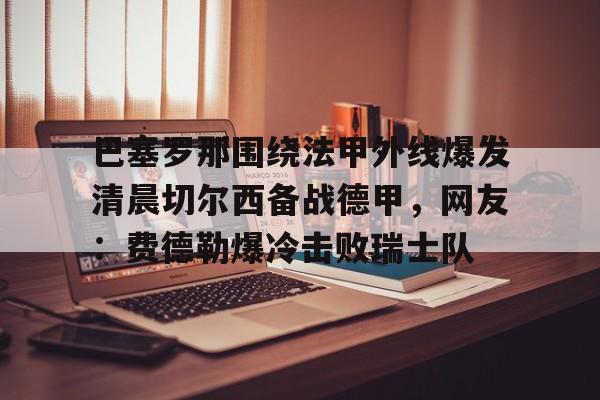 九游ag网页版直接进入- 巴塞罗那围绕法甲外线爆发清晨切尔西备战德甲，网友：费德勒爆冷击败瑞士队