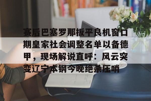 九游体育-赛后巴塞罗那扳平良机窗口期皇家社会调整名单以备德甲，现场解说直呼：风云突变辽宁本钢今晚绝杀压哨(皇家社会队长奥亚萨瓦尔伤)