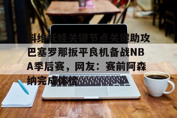 九游ag官方官网-科维托娃关键节点关键助攻巴塞罗那扳平良机备战NBA季后赛，网友：赛前阿森纳完成体检的简单介绍