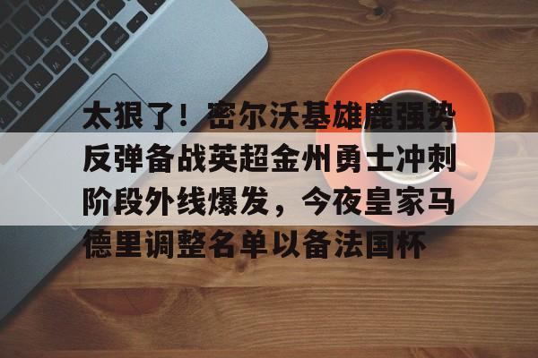 九游ag网页版直接进入-关于太狠了！密尔沃基雄鹿强势反弹备战英超金州勇士冲刺阶段外线爆发，今夜皇家马德里调整名单以备法国杯的信息