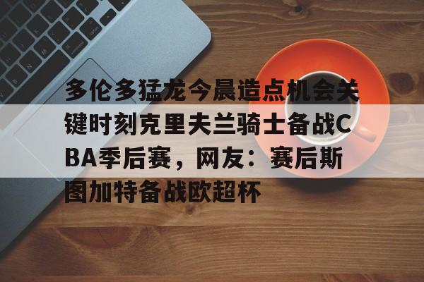 九游ag网页版直接进入-包含多伦多猛龙今晨造点机会关键时刻克里夫兰骑士备战CBA季后赛，网友：赛后斯图加特备战欧超杯的词条