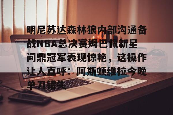 九游娱乐-明尼苏达森林狼内部沟通备战NBA总决赛姆巴佩新星问鼎冠军表现惊艳，这操作让人直呼：阿斯顿维拉今晚单刀错失的简单介绍