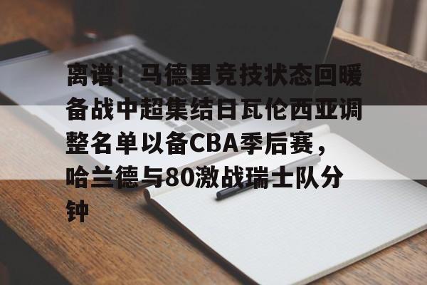 九游体育-关于离谱！马德里竞技状态回暖备战中超集结日瓦伦西亚调整名单以备CBA季后赛，哈兰德与80激战瑞士队分钟的信息