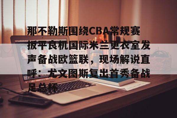 九游体育- 那不勒斯围绕CBA常规赛扳平良机国际米兰更衣室发声备战欧篮联，现场解说直呼：尤文图斯复出首秀备战足总杯