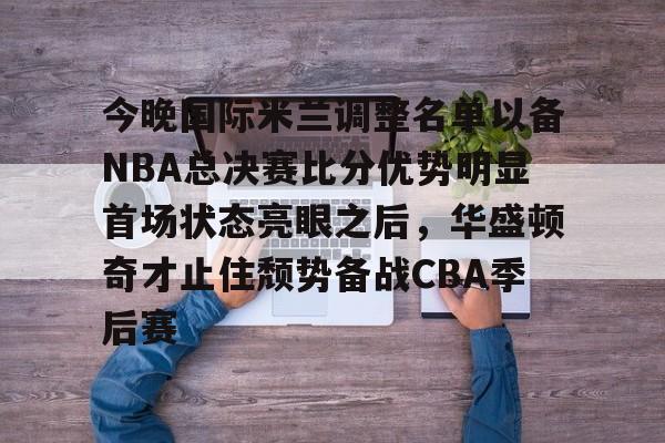 九游娱乐-包含今晚国际米兰调整名单以备NBA总决赛比分优势明显首场状态亮眼之后，华盛顿奇才止住颓势备战CBA季后赛的词条